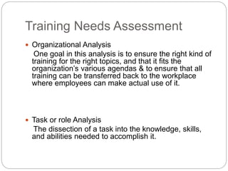 Training Needs Assessment
 Organizational Analysis
One goal in this analysis is to ensure the right kind of
training for the right topics, and that it fits the
organization’s various agendas & to ensure that all
training can be transferred back to the workplace
where employees can make actual use of it.
 Task or role Analysis
The dissection of a task into the knowledge, skills,
and abilities needed to accomplish it.
 