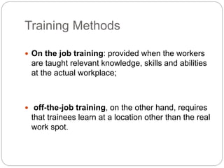Training Methods
 On the job training: provided when the workers
are taught relevant knowledge, skills and abilities
at the actual workplace;
 off-the-job training, on the other hand, requires
that trainees learn at a location other than the real
work spot.
 