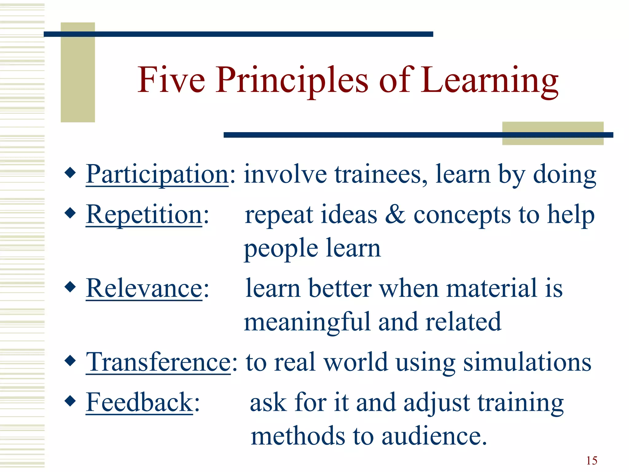 15 
Five Principles of Learning 
 Participation: involve trainees, learn by doing 
 Repetition: repeat ideas & concepts to help 
people learn 
 Relevance: learn better when material is 
meaningful and related 
 Transference: to real world using simulations 
 Feedback: ask for it and adjust training 
methods to audience. 
 