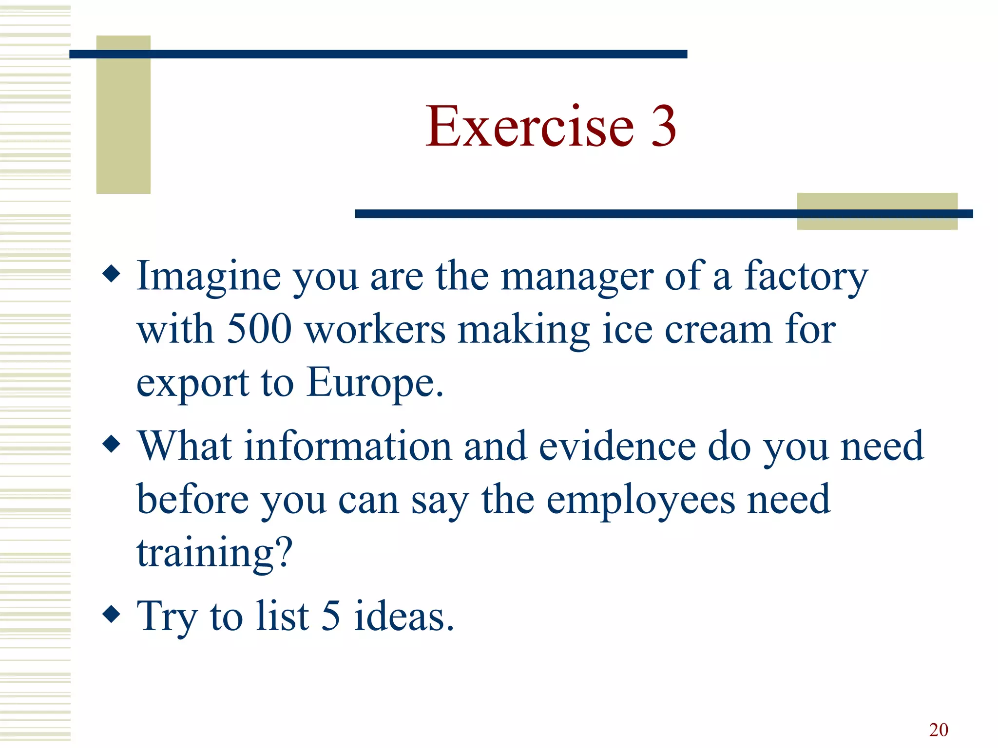 20 
Exercise 3 
 Imagine you are the manager of a factory 
with 500 workers making ice cream for 
export to Europe. 
 What information and evidence do you need 
before you can say the employees need 
training? 
 Try to list 5 ideas. 
 