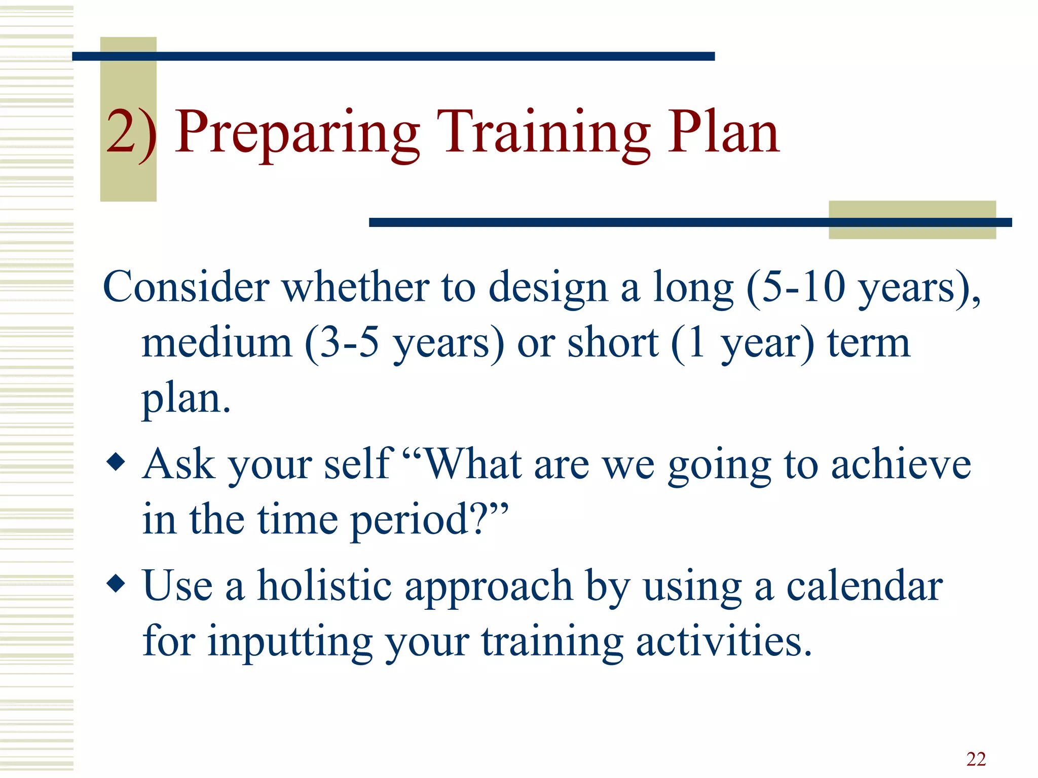 22 
2) Preparing Training Plan 
Consider whether to design a long (5-10 years), 
medium (3-5 years) or short (1 year) term 
plan. 
 Ask your self “What are we going to achieve 
in the time period?” 
 Use a holistic approach by using a calendar 
for inputting your training activities. 
 