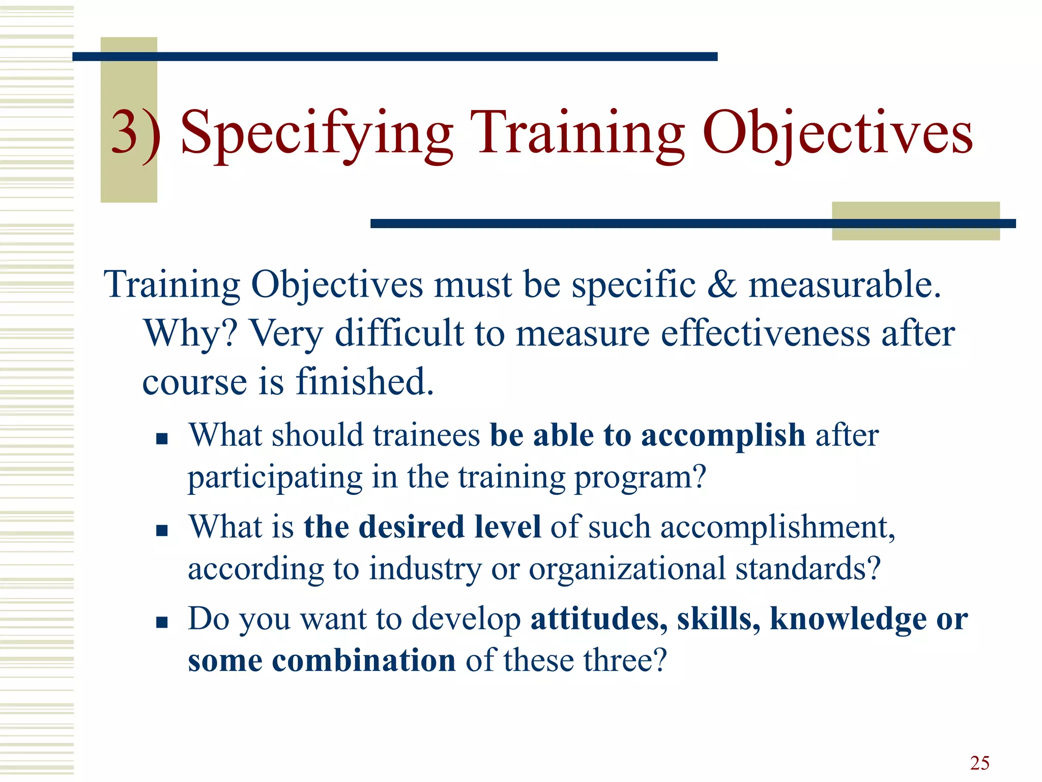3) Specifying Training Objectives 
25 
Training Objectives must be specific & measurable. 
Why? Very difficult to measure effectiveness after 
course is finished. 
 What should trainees be able to accomplish after 
participating in the training program? 
 What is the desired level of such accomplishment, 
according to industry or organizational standards? 
 Do you want to develop attitudes, skills, knowledge or 
some combination of these three? 
 