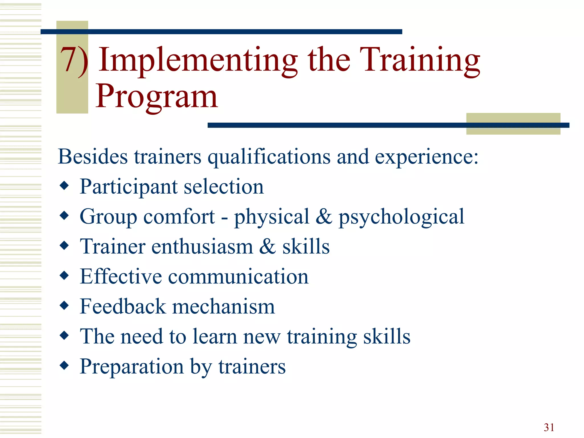 31 
7) Implementing the Training 
Program 
Besides trainers qualifications and experience: 
 Participant selection 
 Group comfort - physical & psychological 
 Trainer enthusiasm & skills 
 Effective communication 
 Feedback mechanism 
 The need to learn new training skills 
 Preparation by trainers 
 