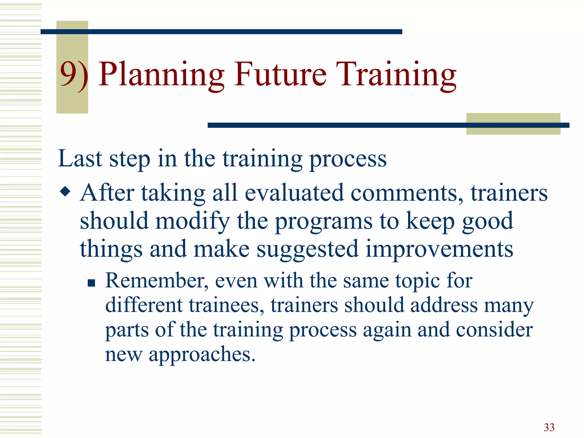 33 
9) Planning Future Training 
Last step in the training process 
 After taking all evaluated comments, trainers 
should modify the programs to keep good 
things and make suggested improvements 
 Remember, even with the same topic for 
different trainees, trainers should address many 
parts of the training process again and consider 
new approaches. 
 