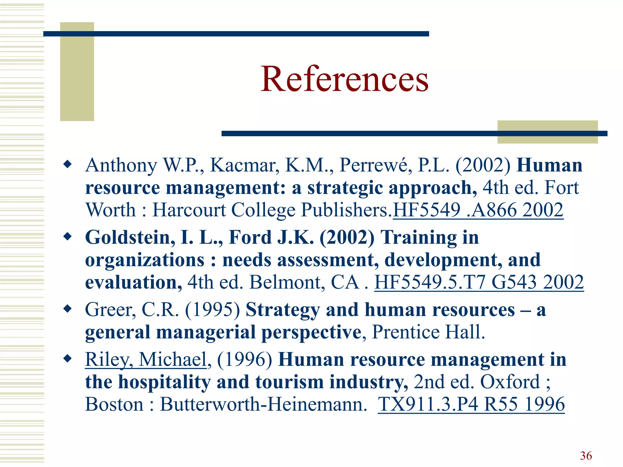 36 
References 
 Anthony W.P., Kacmar, K.M., Perrewé, P.L. (2002) Human 
resource management: a strategic approach, 4th ed. Fort 
Worth : Harcourt College Publishers.HF5549 .A866 2002 
 Goldstein, I. L., Ford J.K. (2002) Training in 
organizations : needs assessment, development, and 
evaluation, 4th ed. Belmont, CA . HF5549.5.T7 G543 2002 
 Greer, C.R. (1995) Strategy and human resources – a 
general managerial perspective, Prentice Hall. 
 Riley, Michael, (1996) Human resource management in 
the hospitality and tourism industry, 2nd ed. Oxford ; 
Boston : Butterworth-Heinemann. TX911.3.P4 R55 1996 
