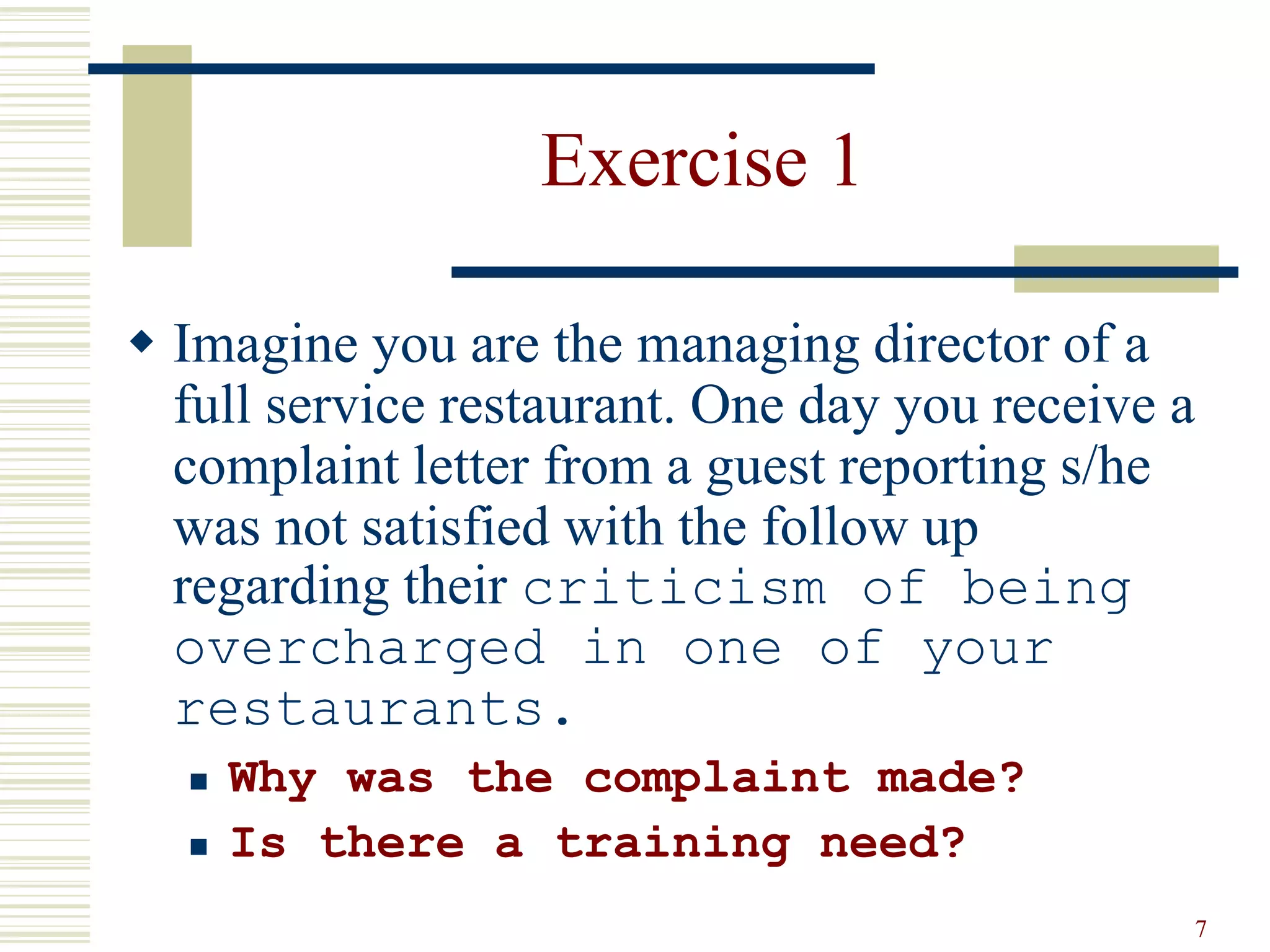 7 
Exercise 1 
 Imagine you are the managing director of a 
full service restaurant. One day you receive a 
complaint letter from a guest reporting s/he 
was not satisfied with the follow up 
regarding their criticism of being 
overcharged in one of your 
restaurants. 
 Why was the complaint made? 
 Is there a training need? 
 