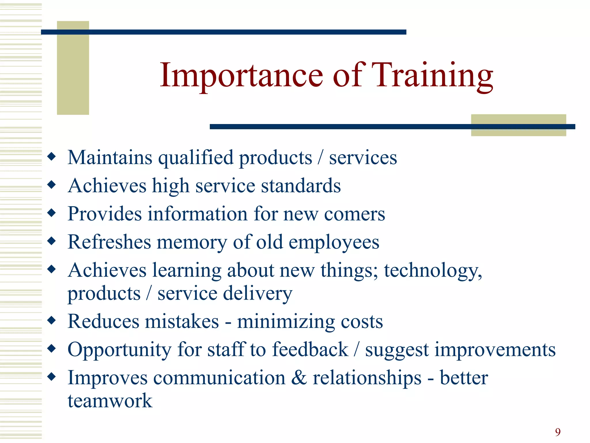 9 
Importance of Training 
 Maintains qualified products / services 
 Achieves high service standards 
 Provides information for new comers 
 Refreshes memory of old employees 
 Achieves learning about new things; technology, 
products / service delivery 
 Reduces mistakes - minimizing costs 
 Opportunity for staff to feedback / suggest improvements 
 Improves communication & relationships - better 
teamwork 
 
