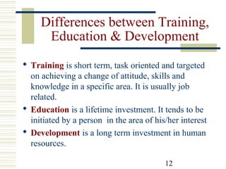 12
Differences between Training,
Education & Development
 Training is short term, task oriented and targeted
on achieving a change of attitude, skills and
knowledge in a specific area. It is usually job
related.
 Education is a lifetime investment. It tends to be
initiated by a person in the area of his/her interest
 Development is a long term investment in human
resources.
 