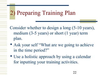 22
2) Preparing Training Plan
Consider whether to design a long (5-10 years),
medium (3-5 years) or short (1 year) term
plan.
 Ask your self “What are we going to achieve
in the time period?”
 Use a holistic approach by using a calendar
for inputting your training activities.
 