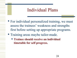 24
Individual Plans
 For individual personalized training, we must
assess the trainees’ weakness and strengths
first before setting up appropriate programs.
 Training areas maybe tailor-made.
 Trainee should receive an individual
timetable for self progress.
 
