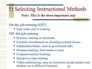 27
5) Selecting Instructional Methods
Note: This is the most important step
On-the job-training (OJT)
 learn while you’re working
Off -the job-training
 In house, training or classroom
 External, consultancies or attending external classes
 Independent bodies, such as government talks
 Distance learning, from books or notes
 Computer-assisted learning
 Interactive-video training
 Video conferencing, same as classroom except teachers and
students are in different locations.
 