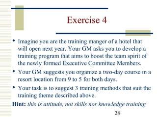 28
Exercise 4
 Imagine you are the training manger of a hotel that
will open next year. Your GM asks you to develop a
training program that aims to boost the team spirit of
the newly formed Executive Committee Members.
 Your GM suggests you organize a two-day course in a
resort location from 9 to 5 for both days.
 Your task is to suggest 3 training methods that suit the
training theme described above.
Hint: this is attitude, not skills nor knowledge training
 
