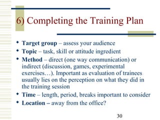 30
6) Completing the Training Plan
 Target group – assess your audience
 Topic – task, skill or attitude ingredient
 Method – direct (one way communication) or
indirect (discussion, games, experimental
exercises…). Important as evaluation of trainees
usually lies on the perception on what they did in
the training session
 Time – length, period, breaks important to consider
 Location – away from the office?
 