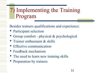 31
7) Implementing the Training
Program
Besides trainers qualifications and experience:
 Participant selection
 Group comfort - physical & psychological
 Trainer enthusiasm & skills
 Effective communication
 Feedback mechanism
 The need to learn new training skills
 Preparation by trainers
 