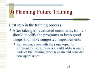 33
9) Planning Future Training
Last step in the training process
 After taking all evaluated comments, trainers
should modify the programs to keep good
things and make suggested improvements
 Remember, even with the same topic for
different trainees, trainers should address many
parts of the training process again and consider
new approaches.
 