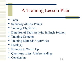 34
A Training Lesson Plan
 Topic
 Summary of Key Points
 Training Objectives
 Duration of Each Activity in Each Session
 Training Contents
 Training Methods / Activities
 Break(s)
 Exercise to Warm Up
 Questions to test Understanding
 Conclusion
 