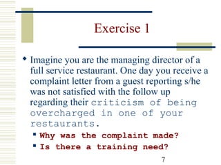 7
Exercise 1
 Imagine you are the managing director of a
full service restaurant. One day you receive a
complaint letter from a guest reporting s/he
was not satisfied with the follow up
regarding their criticism of being
overcharged in one of your
restaurants.
 Why was the complaint made?
 Is there a training need?
 