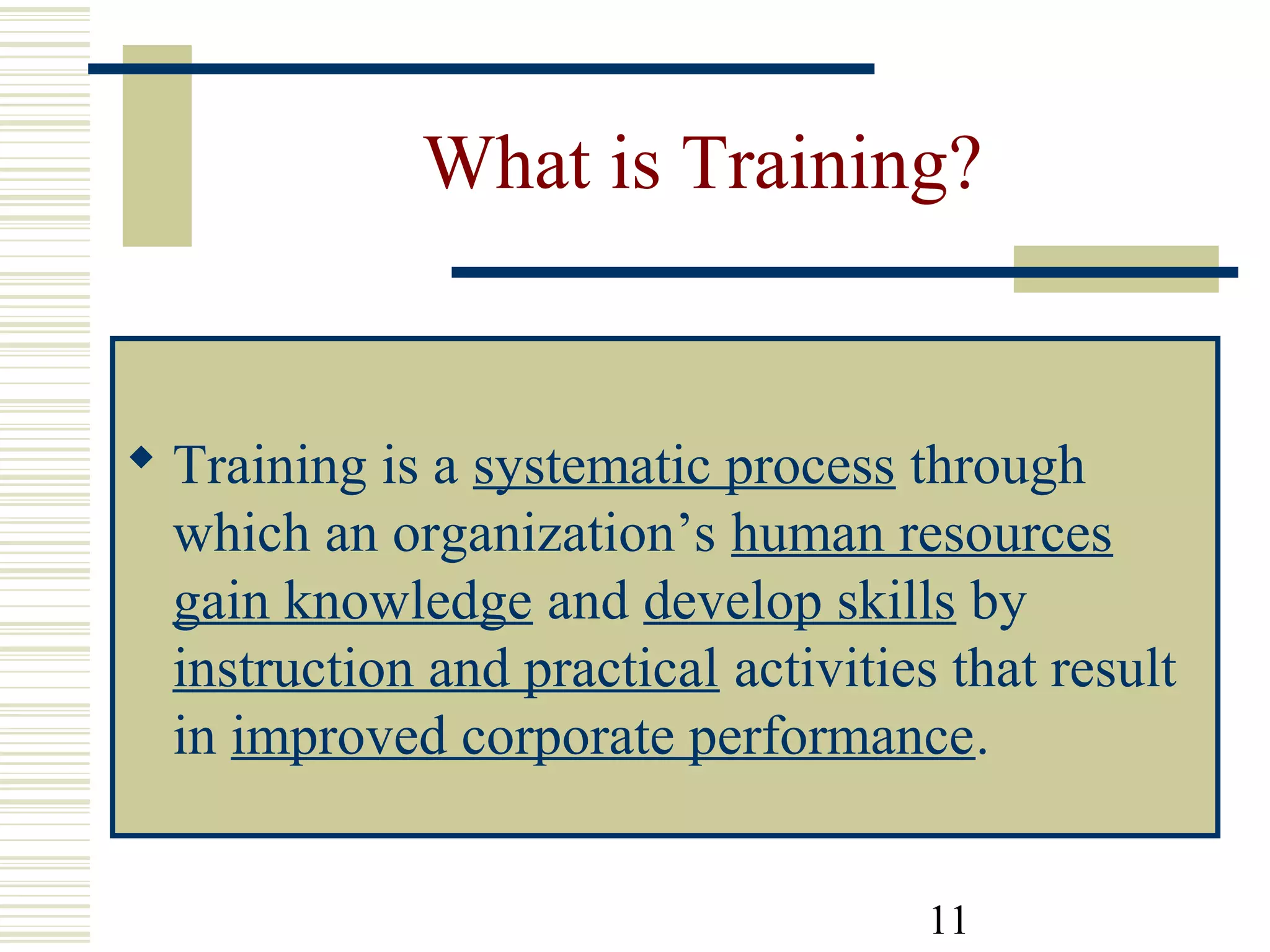 11
What is Training?
 Training is a systematic process through
which an organization’s human resources
gain knowledge and develop skills by
instruction and practical activities that result
in improved corporate performance.
 