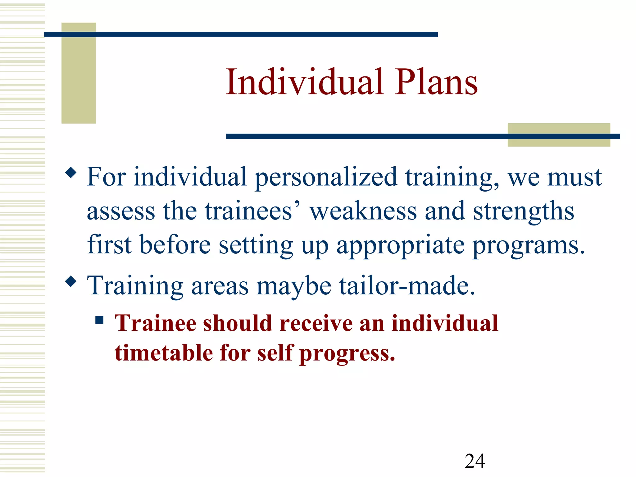 24
Individual Plans
 For individual personalized training, we must
assess the trainees’ weakness and strengths
first before setting up appropriate programs.
 Training areas maybe tailor-made.
 Trainee should receive an individual
timetable for self progress.
 