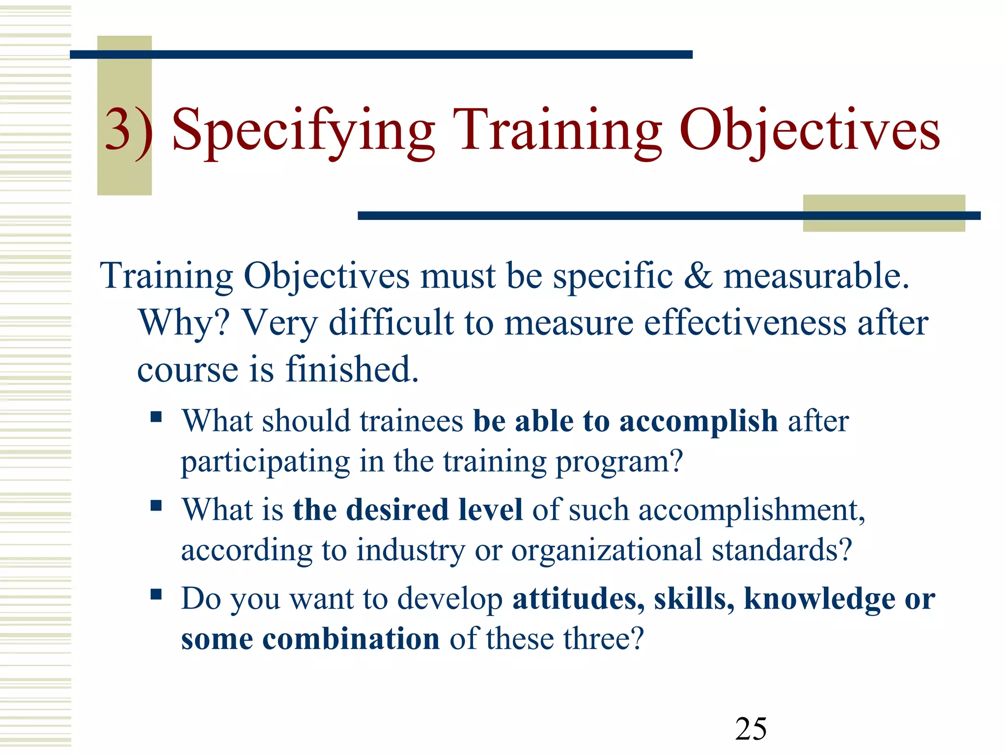 25
3) Specifying Training Objectives
Training Objectives must be specific & measurable.
Why? Very difficult to measure effectiveness after
course is finished.
 What should trainees be able to accomplish after
participating in the training program?
 What is the desired level of such accomplishment,
according to industry or organizational standards?
 Do you want to develop attitudes, skills, knowledge or
some combination of these three?
 