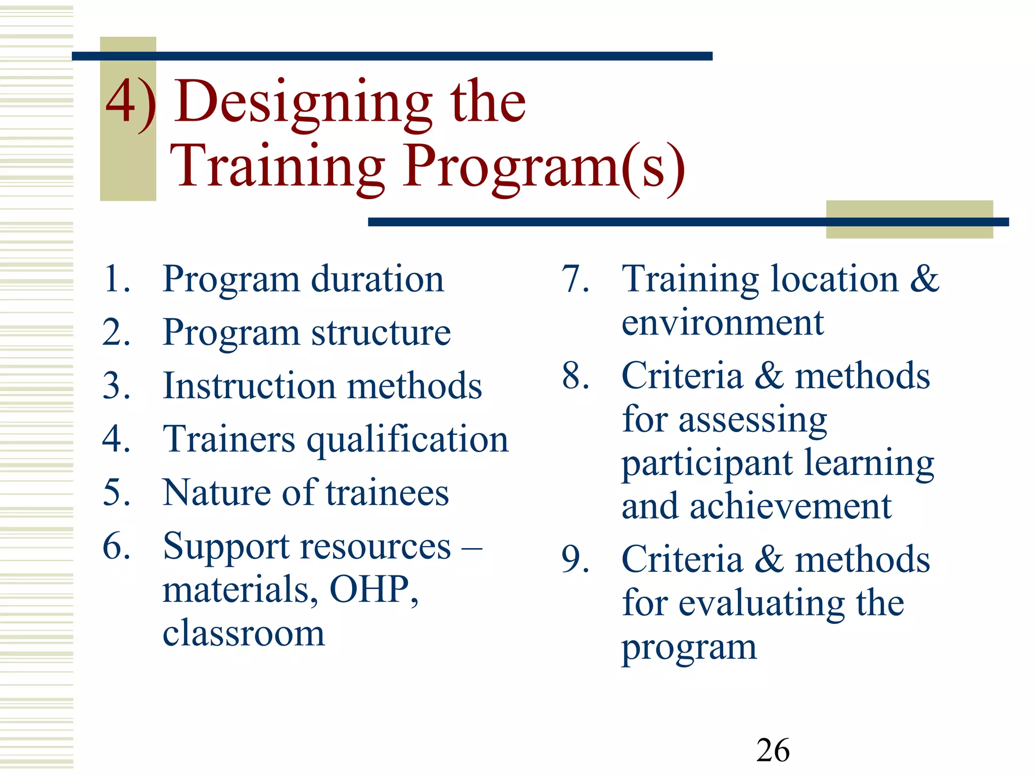 26
4) Designing the
Training Program(s)
1. Program duration
2. Program structure
3. Instruction methods
4. Trainers qualification
5. Nature of trainees
6. Support resources –
materials, OHP,
classroom
7. Training location &
environment
8. Criteria & methods
for assessing
participant learning
and achievement
9. Criteria & methods
for evaluating the
program
 