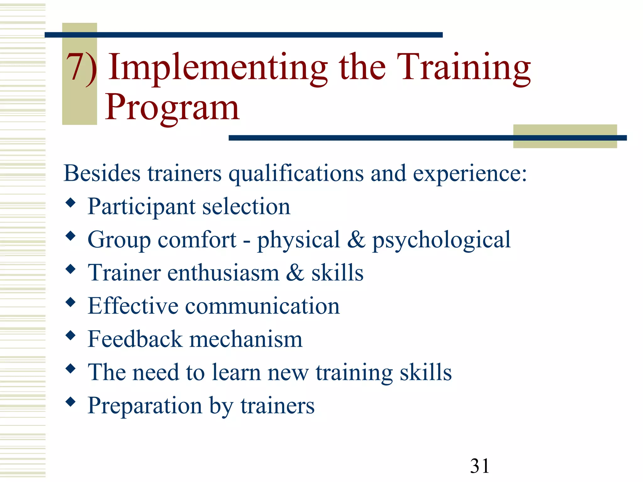 31
7) Implementing the Training
Program
Besides trainers qualifications and experience:
 Participant selection
 Group comfort - physical & psychological
 Trainer enthusiasm & skills
 Effective communication
 Feedback mechanism
 The need to learn new training skills
 Preparation by trainers
 