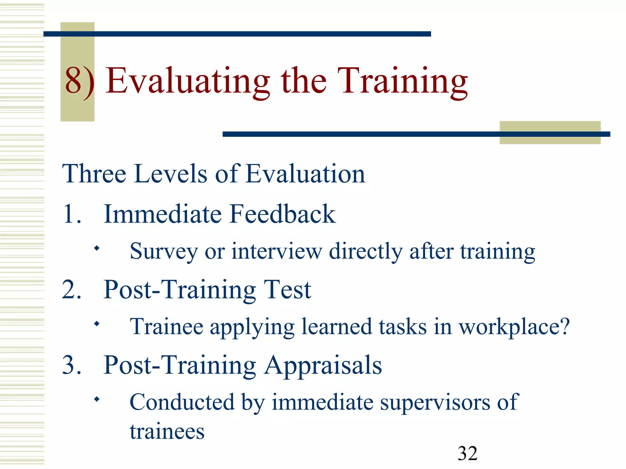 32
8) Evaluating the Training
Three Levels of Evaluation
1. Immediate Feedback
 Survey or interview directly after training
2. Post-Training Test
 Trainee applying learned tasks in workplace?
3. Post-Training Appraisals
 Conducted by immediate supervisors of
trainees
 