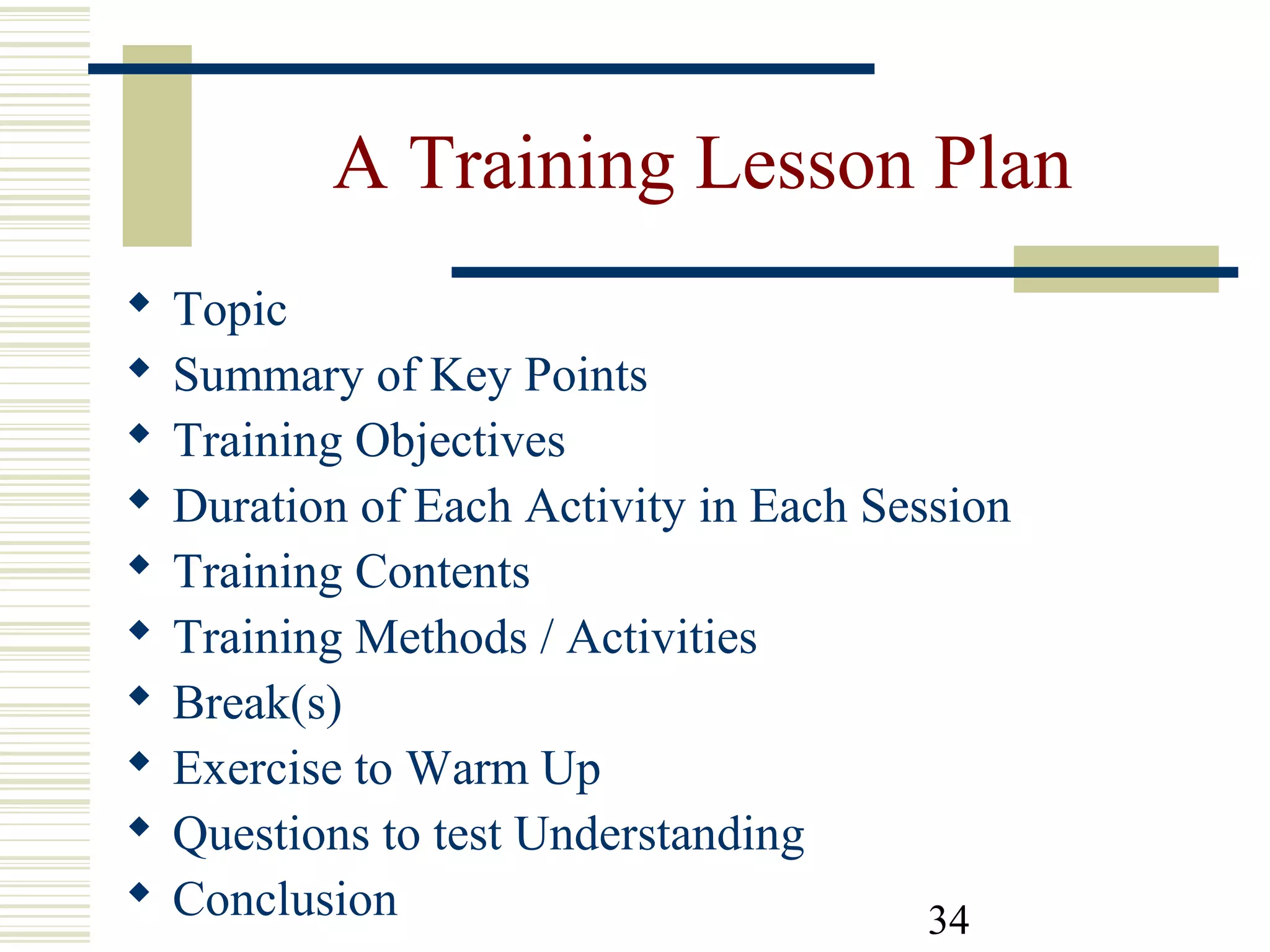 34
A Training Lesson Plan
 Topic
 Summary of Key Points
 Training Objectives
 Duration of Each Activity in Each Session
 Training Contents
 Training Methods / Activities
 Break(s)
 Exercise to Warm Up
 Questions to test Understanding
 Conclusion
 