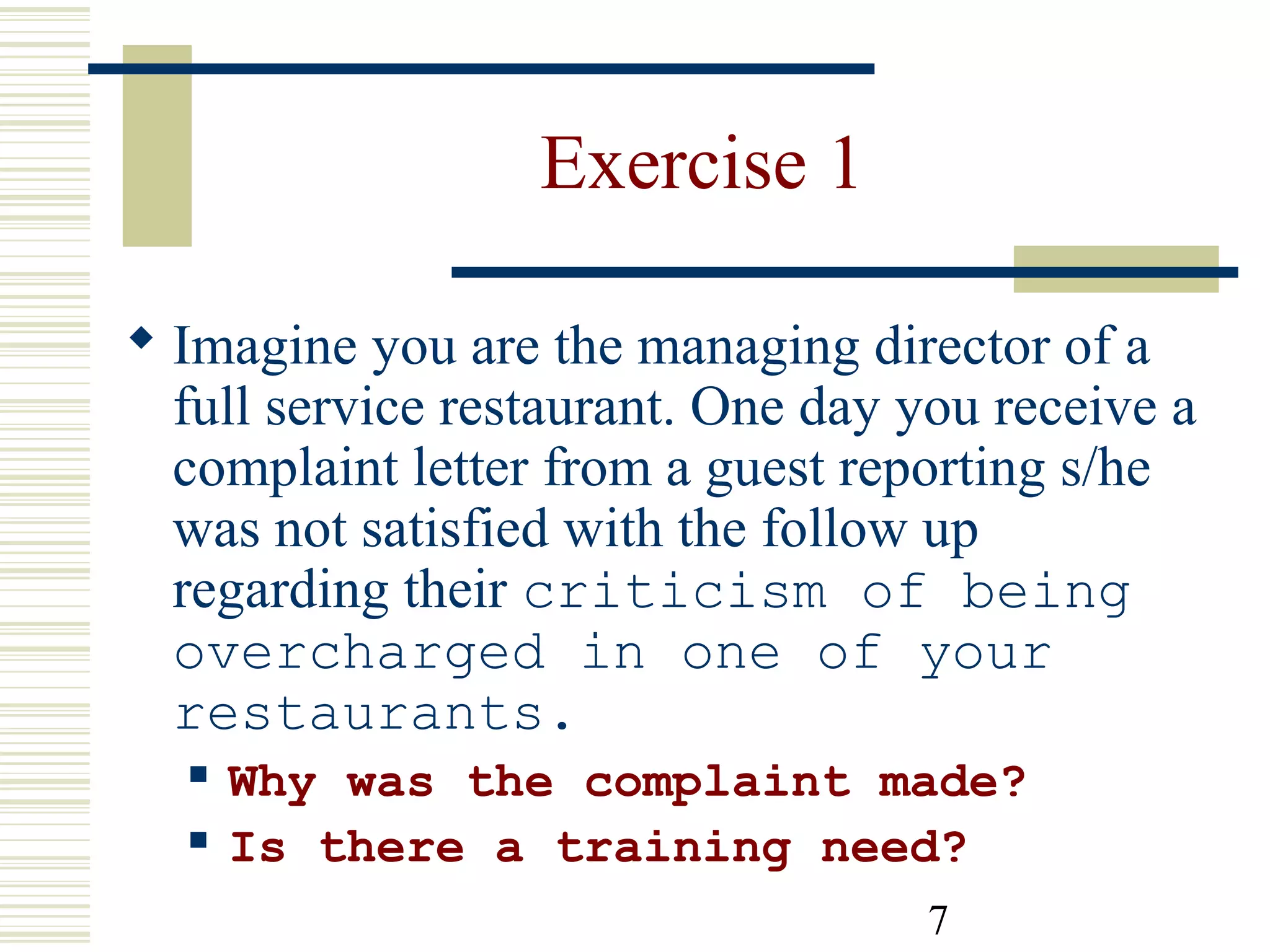 7
Exercise 1
 Imagine you are the managing director of a
full service restaurant. One day you receive a
complaint letter from a guest reporting s/he
was not satisfied with the follow up
regarding their criticism of being
overcharged in one of your
restaurants.
 Why was the complaint made?
 Is there a training need?
 