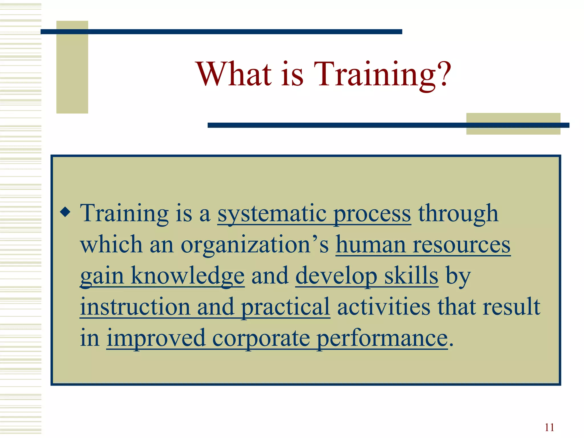 11
What is Training?
 Training is a systematic process through
which an organization’s human resources
gain knowledge and develop skills by
instruction and practical activities that result
in improved corporate performance.
 