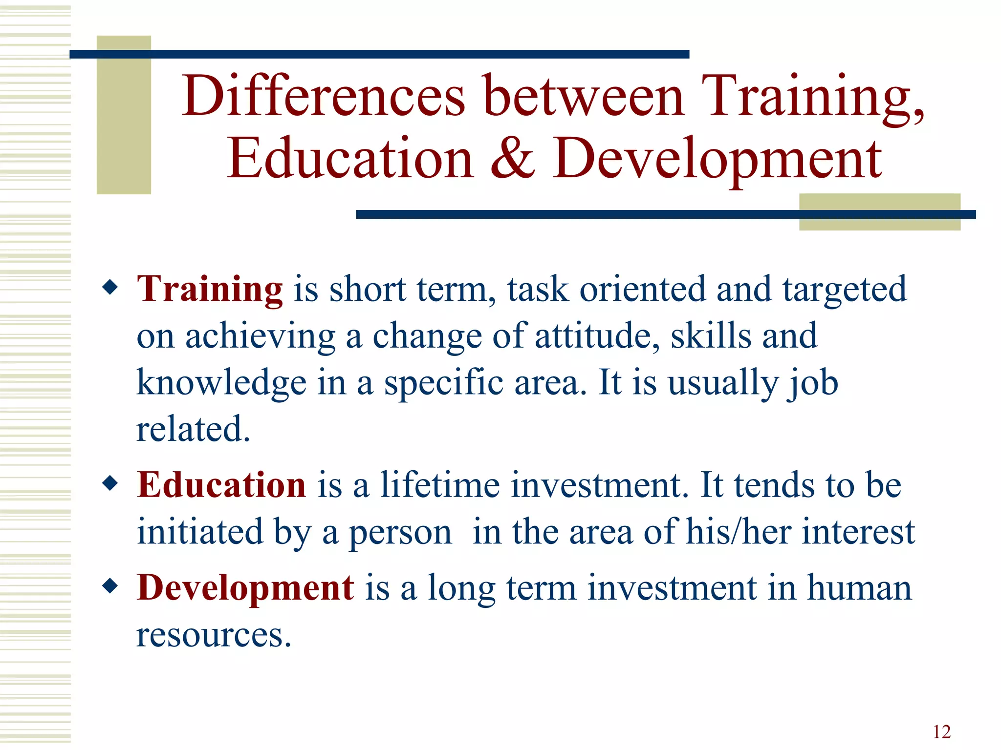 12
Differences between Training,
Education & Development
 Training is short term, task oriented and targeted
on achieving a change of attitude, skills and
knowledge in a specific area. It is usually job
related.
 Education is a lifetime investment. It tends to be
initiated by a person in the area of his/her interest
 Development is a long term investment in human
resources.
 