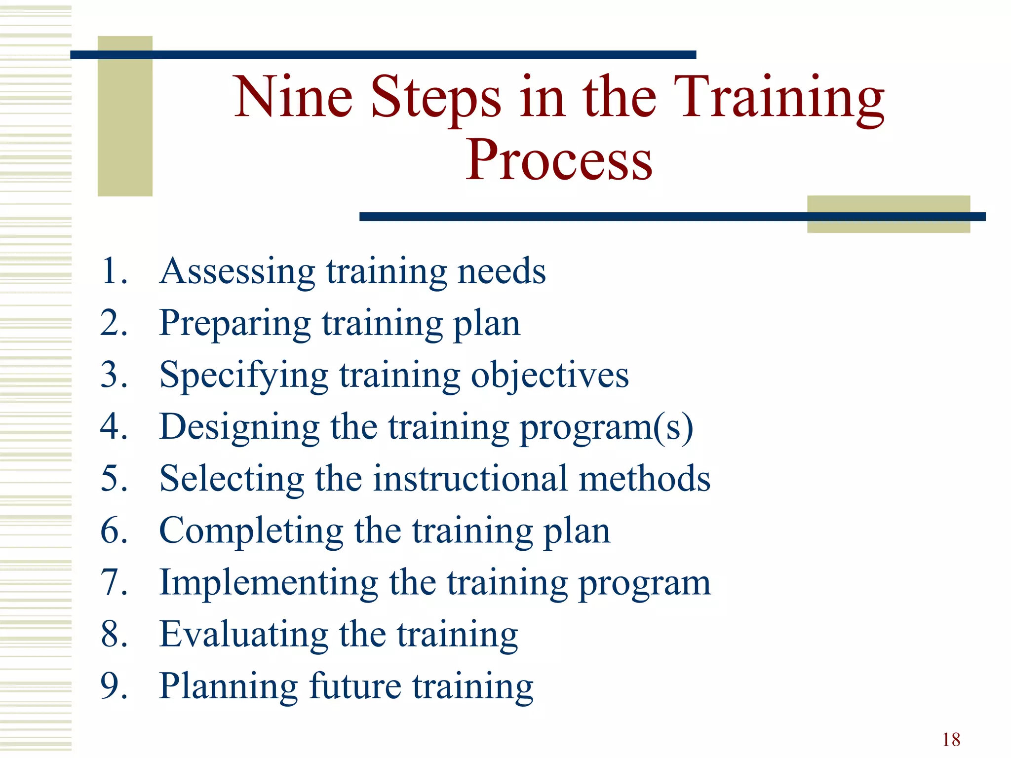 18
Nine Steps in the Training
Process
1. Assessing training needs
2. Preparing training plan
3. Specifying training objectives
4. Designing the training program(s)
5. Selecting the instructional methods
6. Completing the training plan
7. Implementing the training program
8. Evaluating the training
9. Planning future training
 