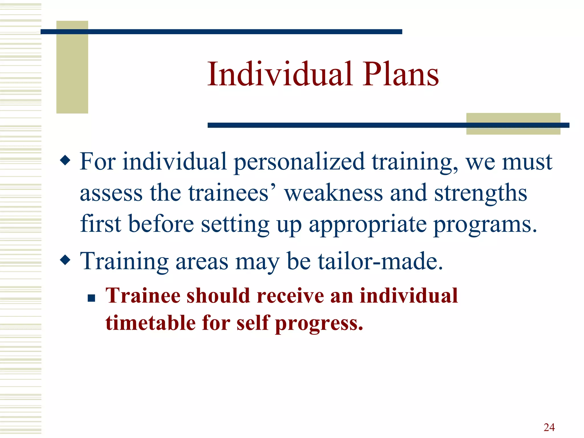 24
Individual Plans
 For individual personalized training, we must
assess the trainees’ weakness and strengths
first before setting up appropriate programs.
 Training areas may be tailor-made.
 Trainee should receive an individual
timetable for self progress.
 