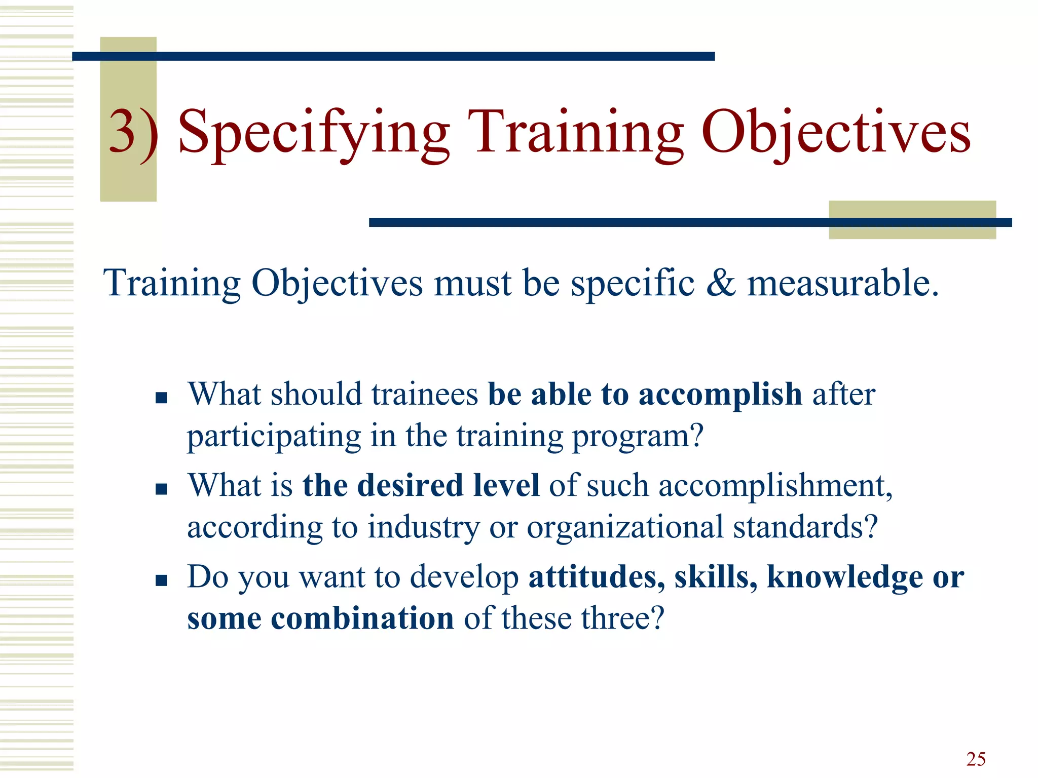 25
3) Specifying Training Objectives
Training Objectives must be specific & measurable.
 What should trainees be able to accomplish after
participating in the training program?
 What is the desired level of such accomplishment,
according to industry or organizational standards?
 Do you want to develop attitudes, skills, knowledge or
some combination of these three?
 