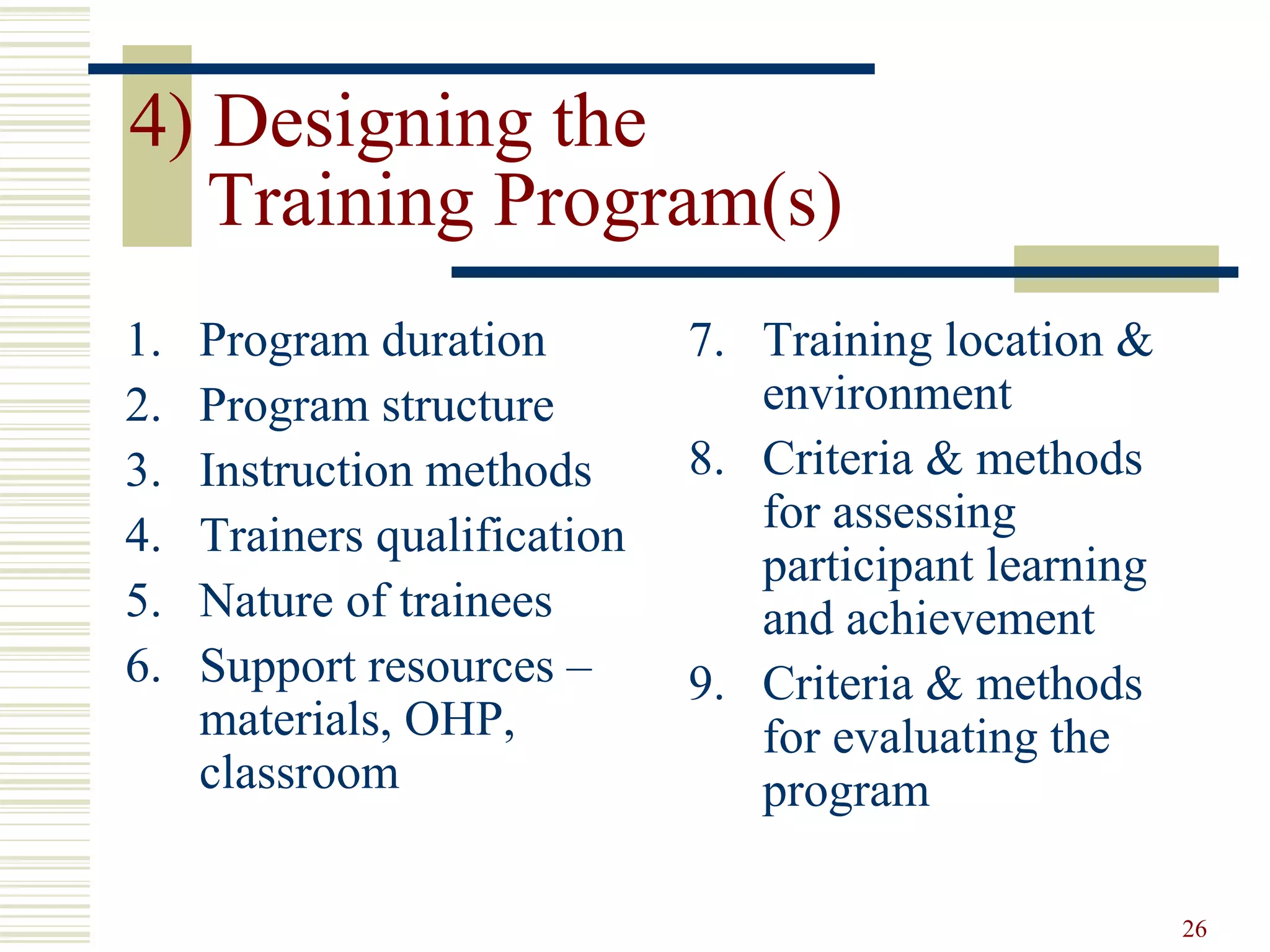 26
4) Designing the
Training Program(s)
1. Program duration
2. Program structure
3. Instruction methods
4. Trainers qualification
5. Nature of trainees
6. Support resources –
materials, OHP,
classroom
7. Training location &
environment
8. Criteria & methods
for assessing
participant learning
and achievement
9. Criteria & methods
for evaluating the
program
 
