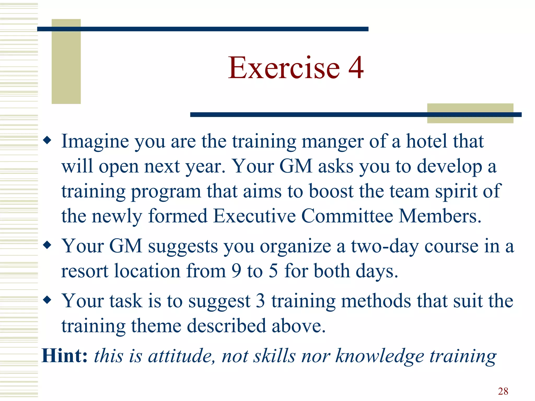 28
Exercise 4
 Imagine you are the training manger of a hotel that
will open next year. Your GM asks you to develop a
training program that aims to boost the team spirit of
the newly formed Executive Committee Members.
 Your GM suggests you organize a two-day course in a
resort location from 9 to 5 for both days.
 Your task is to suggest 3 training methods that suit the
training theme described above.
Hint: this is attitude, not skills nor knowledge training
 