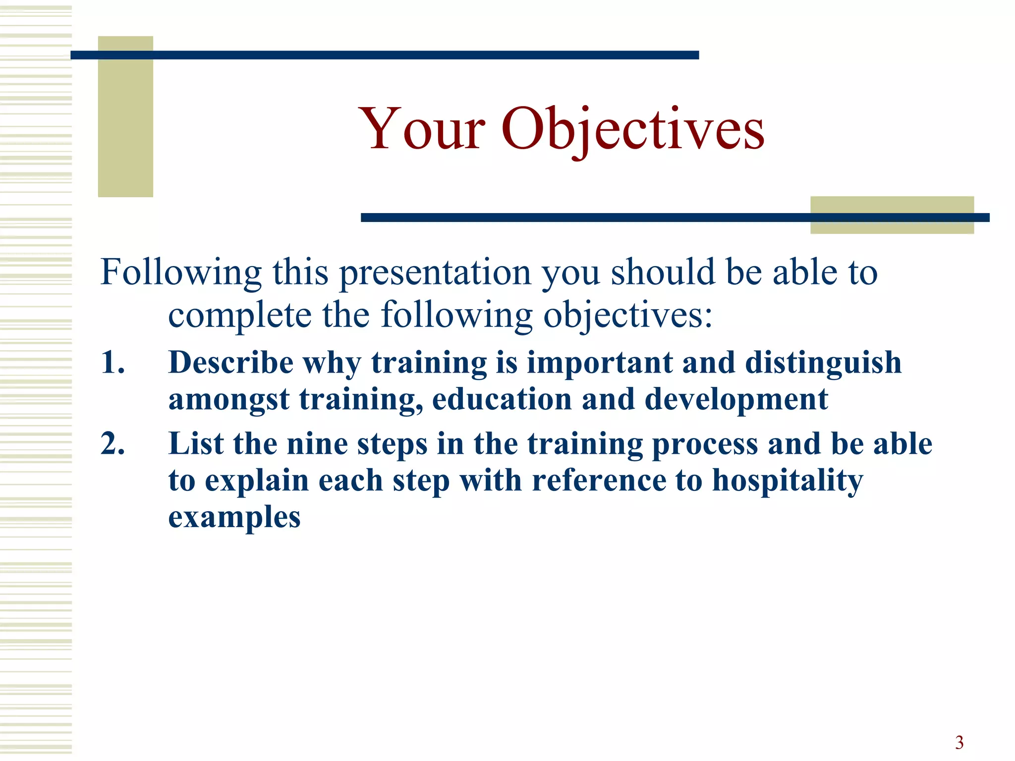 3
Your Objectives
Following this presentation you should be able to
complete the following objectives:
1. Describe why training is important and distinguish
amongst training, education and development
2. List the nine steps in the training process and be able
to explain each step with reference to hospitality
examples
 