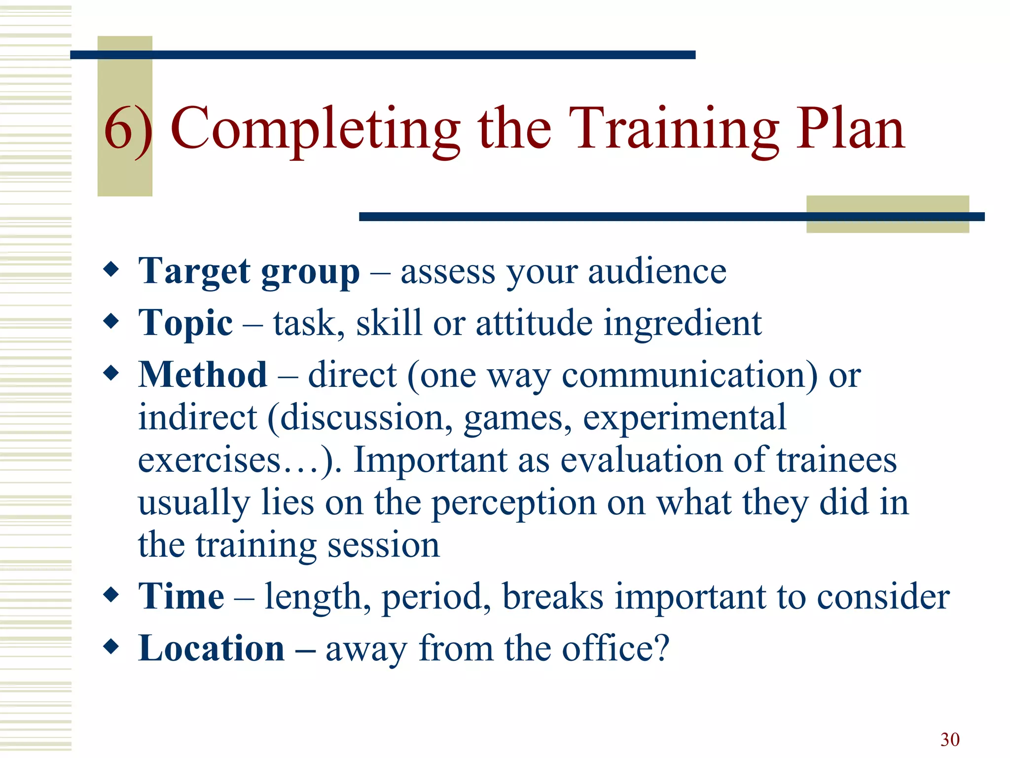 30
6) Completing the Training Plan
 Target group – assess your audience
 Topic – task, skill or attitude ingredient
 Method – direct (one way communication) or
indirect (discussion, games, experimental
exercises…). Important as evaluation of trainees
usually lies on the perception on what they did in
the training session
 Time – length, period, breaks important to consider
 Location – away from the office?
 