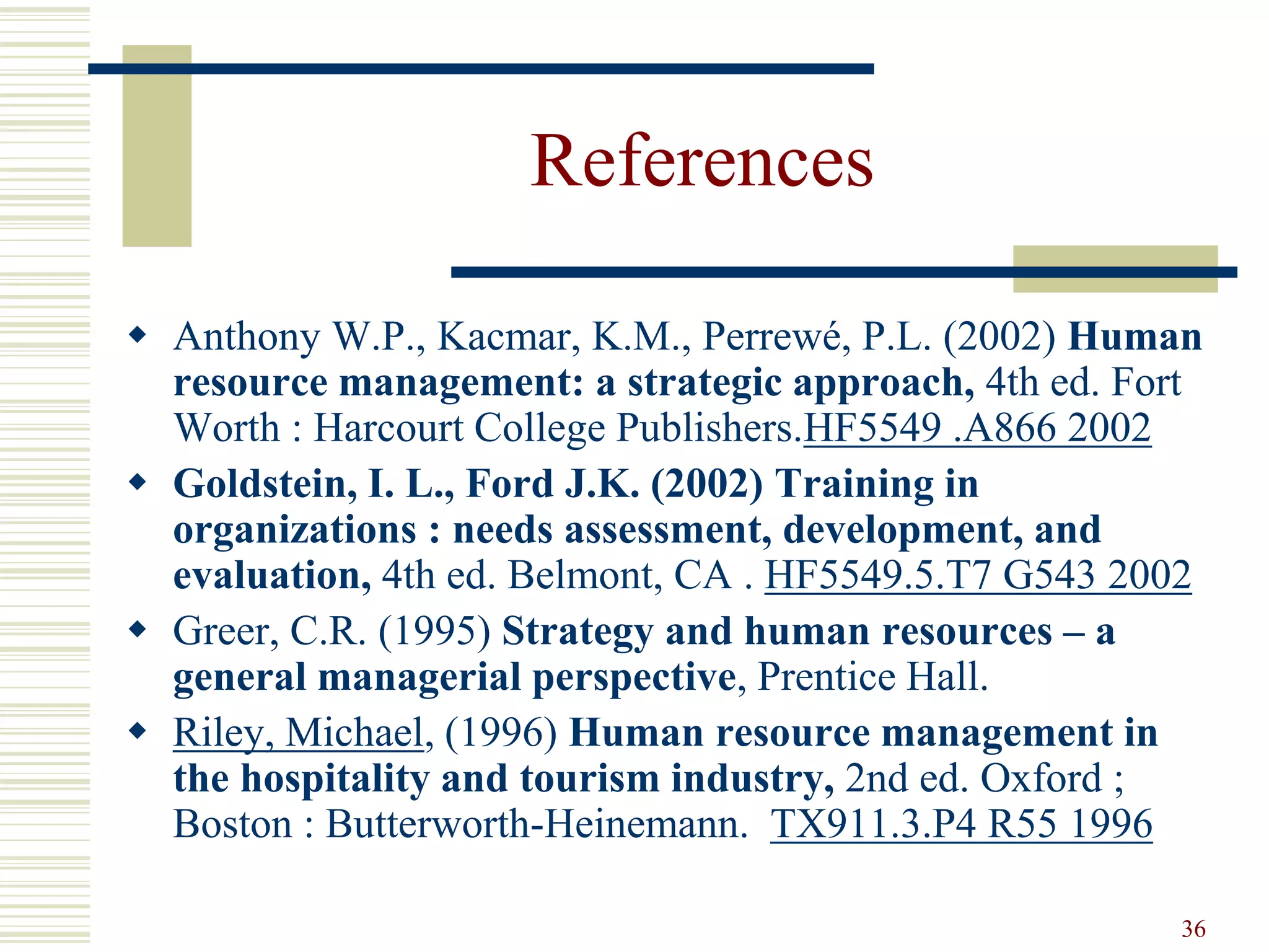 36
References
 Anthony W.P., Kacmar, K.M., Perrewé, P.L. (2002) Human
resource management: a strategic approach, 4th ed. Fort
Worth : Harcourt College Publishers.HF5549 .A866 2002
 Goldstein, I. L., Ford J.K. (2002) Training in
organizations : needs assessment, development, and
evaluation, 4th ed. Belmont, CA . HF5549.5.T7 G543 2002
 Greer, C.R. (1995) Strategy and human resources – a
general managerial perspective, Prentice Hall.
 Riley, Michael, (1996) Human resource management in
the hospitality and tourism industry, 2nd ed. Oxford ;
Boston : Butterworth-Heinemann. TX911.3.P4 R55 1996
 