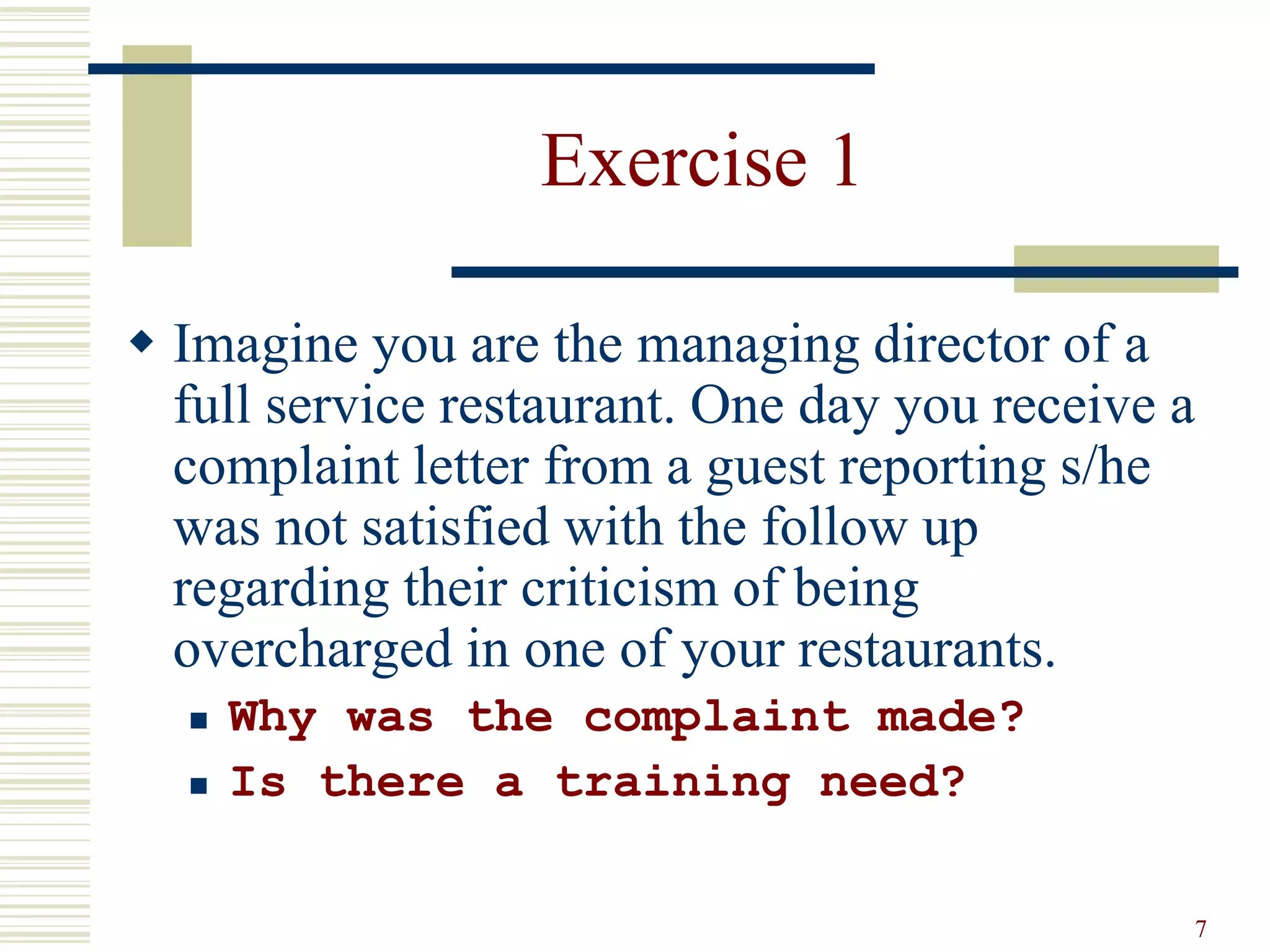 7
Exercise 1
 Imagine you are the managing director of a
full service restaurant. One day you receive a
complaint letter from a guest reporting s/he
was not satisfied with the follow up
regarding their criticism of being
overcharged in one of your restaurants.
 Why was the complaint made?
 Is there a training need?
 