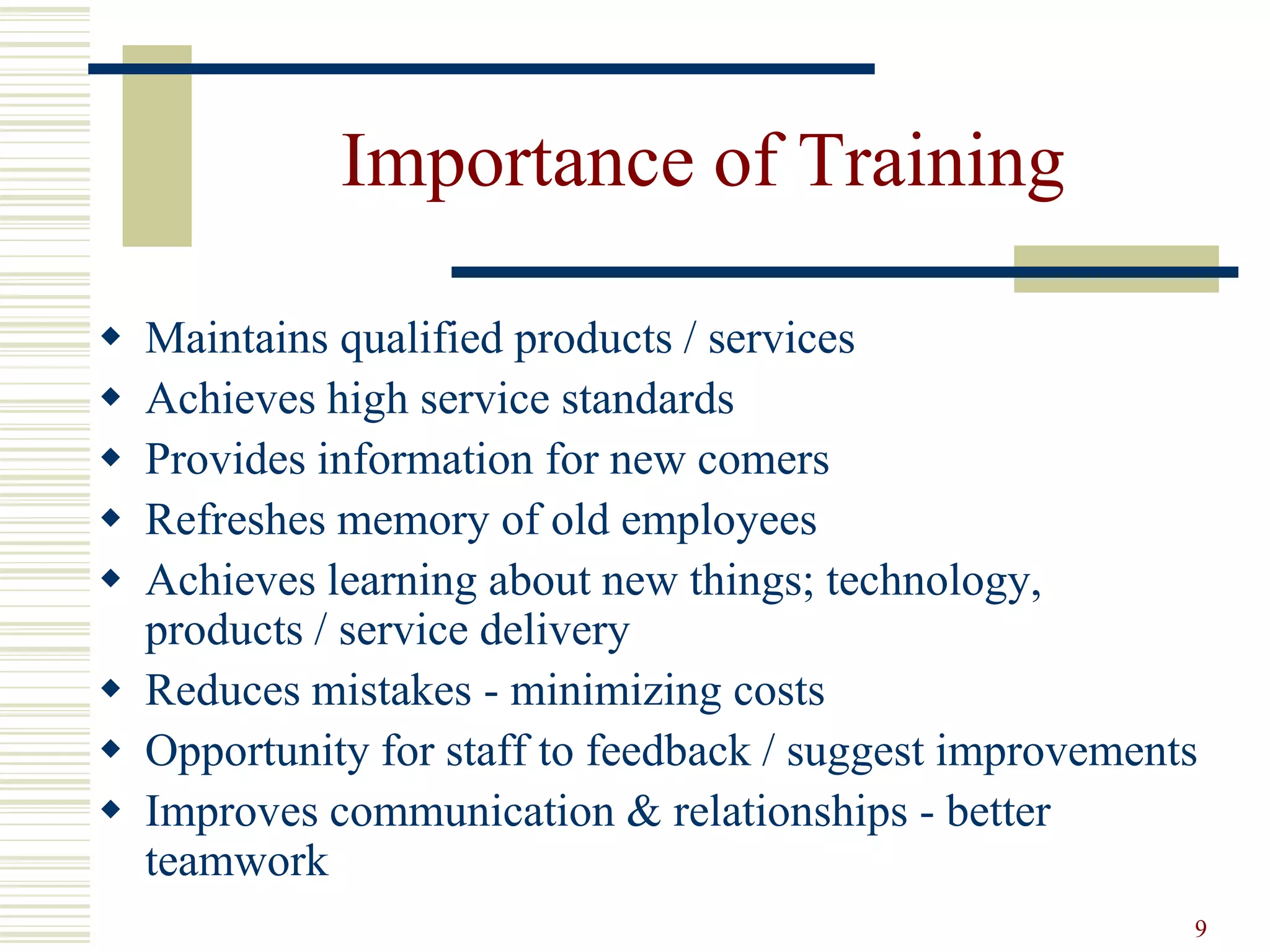 9
Importance of Training
 Maintains qualified products / services
 Achieves high service standards
 Provides information for new comers
 Refreshes memory of old employees
 Achieves learning about new things; technology,
products / service delivery
 Reduces mistakes - minimizing costs
 Opportunity for staff to feedback / suggest improvements
 Improves communication & relationships - better
teamwork
 