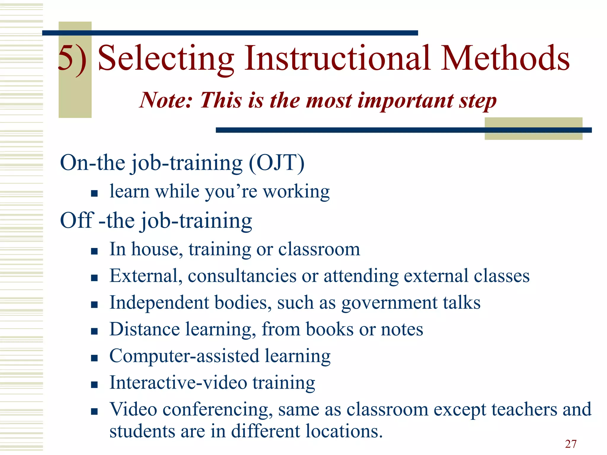 27
5) Selecting Instructional Methods
Note: This is the most important step
On-the job-training (OJT)
 learn while you’re working
Off -the job-training
 In house, training or classroom
 External, consultancies or attending external classes
 Independent bodies, such as government talks
 Distance learning, from books or notes
 Computer-assisted learning
 Interactive-video training
 Video conferencing, same as classroom except teachers and
students are in different locations.
 