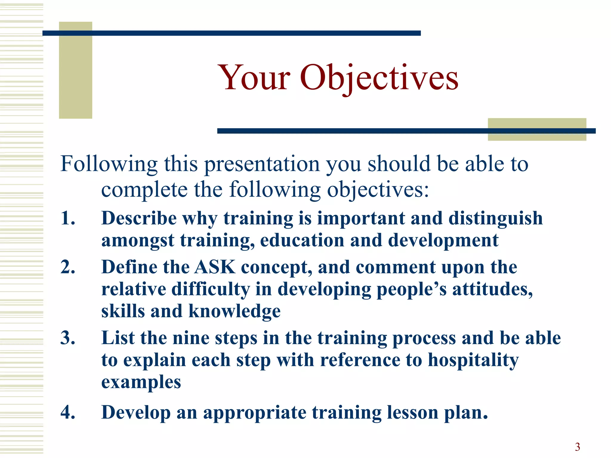 3
Your Objectives
Following this presentation you should be able to
complete the following objectives:
1. Describe why training is important and distinguish
amongst training, education and development
2. Define the ASK concept, and comment upon the
relative difficulty in developing people’s attitudes,
skills and knowledge
3. List the nine steps in the training process and be able
to explain each step with reference to hospitality
examples
4. Develop an appropriate training lesson plan.
 