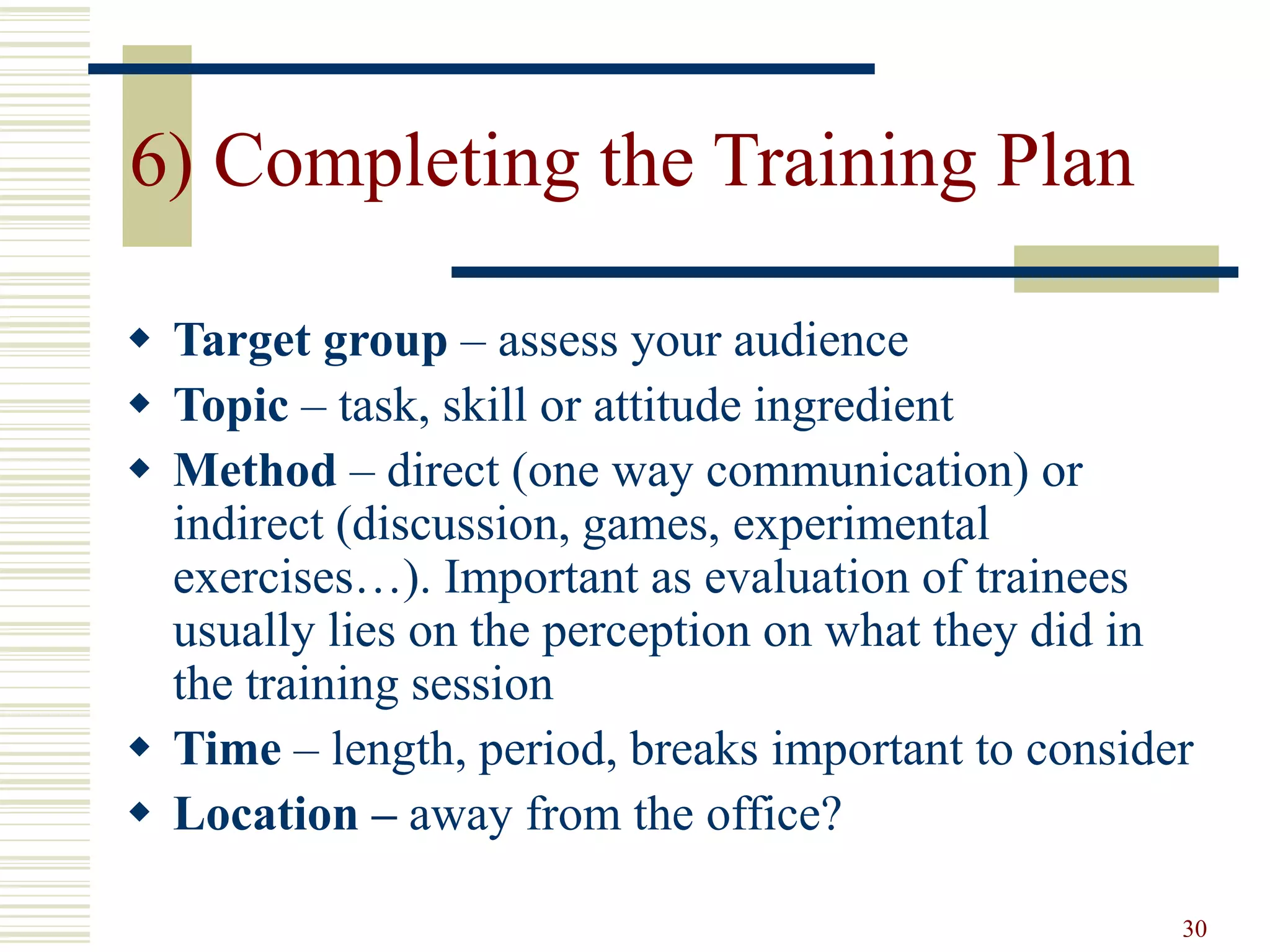 30
6) Completing the Training Plan
 Target group – assess your audience
 Topic – task, skill or attitude ingredient
 Method – direct (one way communication) or
indirect (discussion, games, experimental
exercises…). Important as evaluation of trainees
usually lies on the perception on what they did in
the training session
 Time – length, period, breaks important to consider
 Location – away from the office?
 