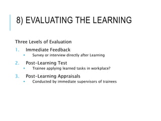 8) EVALUATING THE LEARNING
Three Levels of Evaluation
1. Immediate Feedback
 Survey or interview directly after Learning
2. Post-Learning Test
 Trainee applying learned tasks in workplace?
3. Post-Learning Appraisals
 Conducted by immediate supervisors of trainees
15
 