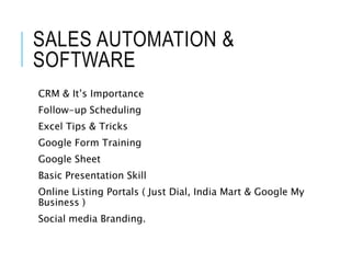 SALES AUTOMATION &
SOFTWARE
CRM & It’s Importance
Follow-up Scheduling
Excel Tips & Tricks
Google Form Training
Google Sheet
Basic Presentation Skill
Online Listing Portals ( Just Dial, India Mart & Google My
Business )
Social media Branding.
9
 