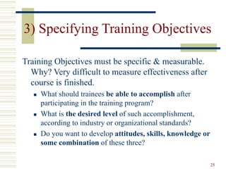 25
3) Specifying Training Objectives
Training Objectives must be specific & measurable.
Why? Very difficult to measure effectiveness after
course is finished.
 What should trainees be able to accomplish after
participating in the training program?
 What is the desired level of such accomplishment,
according to industry or organizational standards?
 Do you want to develop attitudes, skills, knowledge or
some combination of these three?
 
