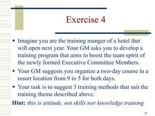 28
Exercise 4
 Imagine you are the training manger of a hotel that
will open next year. Your GM asks you to develop a
training program that aims to boost the team spirit of
the newly formed Executive Committee Members.
 Your GM suggests you organize a two-day course in a
resort location from 9 to 5 for both days.
 Your task is to suggest 3 training methods that suit the
training theme described above.
Hint: this is attitude, not skills nor knowledge training
 