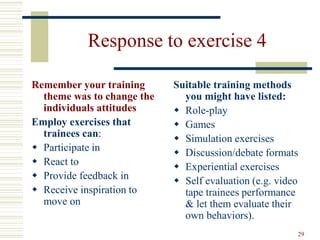 29
Response to exercise 4
Remember your training
theme was to change the
individuals attitudes
Employ exercises that
trainees can:
 Participate in
 React to
 Provide feedback in
 Receive inspiration to
move on
Suitable training methods
you might have listed:
 Role-play
 Games
 Simulation exercises
 Discussion/debate formats
 Experiential exercises
 Self evaluation (e.g. video
tape trainees performance
& let them evaluate their
own behaviors).
 