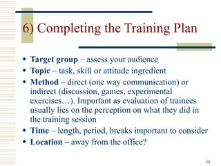30
6) Completing the Training Plan
 Target group – assess your audience
 Topic – task, skill or attitude ingredient
 Method – direct (one way communication) or
indirect (discussion, games, experimental
exercises…). Important as evaluation of trainees
usually lies on the perception on what they did in
the training session
 Time – length, period, breaks important to consider
 Location – away from the office?
 